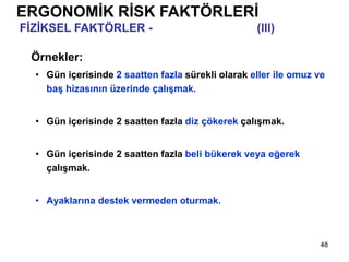 48
Örnekler:
• Gün içerisinde 2 saatten fazla sürekli olarak eller ile omuz ve
baş hizasının üzerinde çalışmak.
• Gün içerisinde 2 saatten fazla diz çökerek çalışmak.
• Gün içerisinde 2 saatten fazla beli bükerek veya eğerek
çalışmak.
• Ayaklarına destek vermeden oturmak.
ERGONOMİK RİSK FAKTÖRLERİ
FİZİKSEL FAKTÖRLER - Biçimsiz Duruşlar (III)
 