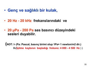 55
• Genç ve sağlıklı bir kulak,
• 20 Hz - 20 kHz frekanslarındaki ve
• 20 µPa - 200 Pa ses basıncı düzeyindeki
sesleri duyabilir.
(NOT: I- (Pa: Pascal, basınç birimi olup 1Pa= 1 newton/m2 dir.)
II-(İşitme kaybının başladığı frekans: 4 000 - 4 500 Hz ) )
 