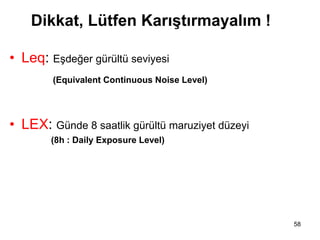 Dikkat, Lütfen Karıştırmayalım !
• Leq: Eşdeğer gürültü seviyesi
(Equivalent Continuous Noise Level)
• LEX: Günde 8 saatlik gürültü maruziyet düzeyi
(8h : Daily Exposure Level)
eak: En yüksek ses basıncı
58
 