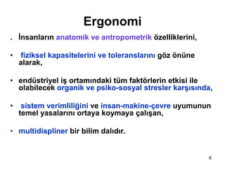 6
Ergonomi
. İnsanların anatomik ve antropometrik özelliklerini,
• fiziksel kapasitelerini ve toleranslarını göz önüne
alarak,
• endüstriyel iş ortamındaki tüm faktörlerin etkisi ile
olabilecek organik ve psiko-sosyal stresler karşısında,
• sistem verimliliğini ve insan-makine-çevre uyumunun
temel yasalarını ortaya koymaya çalışan,
• multidispliner bir bilim dalıdır.
 