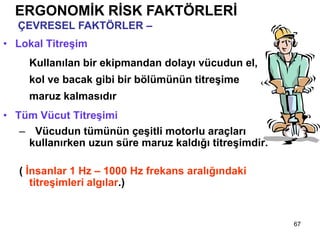 67
ERGONOMİK RİSK FAKTÖRLERİ
ÇEVRESEL FAKTÖRLER – Titreşim
• Lokal Titreşim
Kullanılan bir ekipmandan dolayı vücudun el,
kol ve bacak gibi bir bölümünün titreşime
maruz kalmasıdır
• Tüm Vücut Titreşimi
– Vücudun tümünün çeşitli motorlu araçları
kullanırken uzun süre maruz kaldığı titreşimdir.
( İnsanlar 1 Hz – 1000 Hz frekans aralığındaki
titreşimleri algılar.)
 