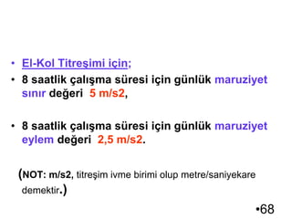 •68
TİTREŞİM
• Maruziyet Sınır Değerleri ve Maruziyet Eylem
Değerleri :
• El-Kol Titreşimi için;
• 8 saatlik çalışma süresi için günlük maruziyet
sınır değeri 5 m/s2,
• 8 saatlik çalışma süresi için günlük maruziyet
eylem değeri 2,5 m/s2.
(NOT: m/s2, titreşim ivme birimi olup metre/saniyekare
demektir.)
 