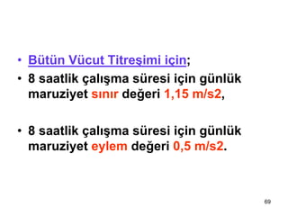 69
TİTREŞİM
• Bütün Vücut Titreşimi için;
• 8 saatlik çalışma süresi için günlük
maruziyet sınır değeri 1,15 m/s2,
• 8 saatlik çalışma süresi için günlük
maruziyet eylem değeri 0,5 m/s2.
 