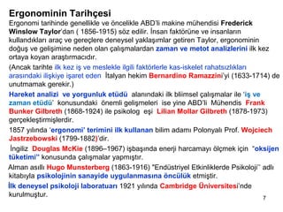 Ergonominin Tarihçesi
Ergonomi tarihinde genellikle ve öncelikle ABD’li makine mühendisi Frederick
Winslow Taylor’dan ( 1856-1915) söz edilir. İnsan faktörüne ve insanların
kullandıkları araç ve gereçlere deneysel yaklaşımlar getiren Taylor, ergonominin
doğuş ve gelişimine neden olan çalışmalardan zaman ve metot analizlerini ilk kez
ortaya koyan araştırmacıdır.
(Ancak tarihte ilk kez iş ve meslekle ilgili faktörlerle kas-iskelet rahatsızlıkları
arasındaki ilişkiye işaret eden İtalyan hekim Bernardino Ramazzini’yi (1633-1714) de
unutmamak gerekir.)
Hareket analizi ve yorgunluk etüdü alanındaki ilk bliimsel çalışmalar ile ‘iş ve
zaman etüdü’ konusundaki önemli gelişmeleri ise yine ABD’li Mühendis Frank
Bunker Gilbreth (1868-1924) ile psikolog eşi Lilian Mollar Gilbreth (1878-1973)
gerçekleştirmişlerdir.
1857 yılında ‘ergonomi’ terimini ilk kullanan bilim adamı Polonyalı Prof. Wojciech
Jastrzebowski (1799-1882)’dir.
İngiliz Douglas McKie (1896–1967) işbaşında enerji harcamayı ölçmek için “oksijen
tüketimi” konusunda çalışmalar yapmıştır.
Alman asıllı Hugo Munsterberg (1863-1916) "Endüstriyel Etkinliklerde Psikoloji’’ adlı
kitabıyla psikolojinin sanayide uygulanmasına öncülük etmiştir.
İlk deneysel psikoloji laboratuarı 1921 yılında Cambridge Üniversitesi’nde
kurulmuştur. 7
 