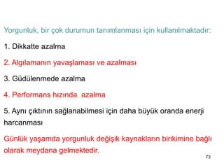 73
YORGUNLUK VE DİNLENME
Yorgunluk, bir çok durumun tanımlanması için kullanılmaktadır:
1. Dikkatte azalma
2. Algılamanın yavaşlaması ve azalması
3. Güdülenmede azalma
4. Performans hızında azalma
5. Aynı çıktının sağlanabilmesi için daha büyük oranda enerji
harcanması
Günlük yaşamda yorgunluk değişik kaynakların birikimine bağlı
olarak meydana gelmektedir.
 