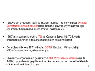 • Türkiye’de ergonomi teori ve ilkeleri, ilkönce 1930’lu yıllarda Ankara
Üniversitesi Ziraat Fakültesi’nde mekanik kuvvet kaynaklarıyla ilgili
çalışmalar bağlamında kullanılmaya başlanmıştır.
• 1960'ların sonlarına doğru İTÜ ve Çalışma Bakanlığı Türkiye'de
ergonomi alanında ortaklaşa incelemeler başlatmışlardır.
• Ders olarak ilk kez 1971 yılında ODTÜ Endüstri Mühendisliği
bölümünde okutulmaya başlanmıştır.
• Ülkemizde ergonominin gelişiminde Milli Prodüktivite Merkezi’nin de
(MPM) yayınları ve çeşitli seminer, konferans ve benzeri etkinlikleriyle
çok önemli katkıları olmuştur.
8
 