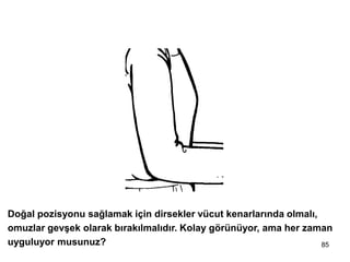 85
2 - Dirsekleri içte, omuzları gevşek tut
Doğal pozisyonu sağlamak için dirsekler vücut kenarlarında olmalı,
omuzlar gevşek olarak bırakılmalıdır. Kolay görünüyor, ama her zaman
uyguluyor musunuz?
 