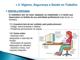 » 2. Higiene, Segurança e Saúdeno Trabalho1. GESTOS e POSTURASO mobiliário tem de estar adaptado ao trabalhador e à tarefa que desenvolve no âmbito da sua actividade profissional (seja de pé, ou sentado). 1.1- A postura tem de ser cuidada, pois pode provocar:. Fadiga, dores lombares e cãibras;. Problemas permanentes na coluna.1.2- Como evitar:. Assentos mais adequados a cada tipo de função;. Dimensões do assento adequadas ao utilizador;. Assento e mesa, num conjunto integrado.2