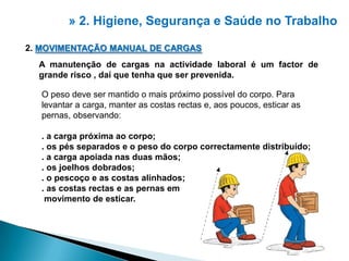 » 2. Higiene, Segurança e Saúdeno Trabalho2. MOVIMENTAÇÃO MANUAL DE CARGASA manutenção de cargas na actividade laboral é um factor de grande risco , daí que tenha que ser prevenida.O peso deve ser mantido o mais próximo possível do corpo. Para levantar a carga, manter as costas rectas e, aos poucos, esticar as pernas, observando:. a carga próxima ao corpo;. os pés separados e o peso do corpo correctamente distribuído;.a carga apoiada nas duas mãos;. os joelhos dobrados;. o pescoço e as costas alinhados;. as costas rectas e as pernas emmovimento de esticar.2