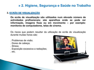» 2. Higiene, Segurança e Saúdeno Trabalho3. ECRÃS DE VISUALIZAÇÃOOs ecrãs de visualização são utilizados num elevado número de actividades profissionais; são aparelhos onde se pode ver informação, imagens fixas ou em movimento – por exemplo: monitores de computadores, telas de cinema.Os riscos que podem resultar da utilização de ecrãs de visualização durante muitas horas são:. Problemas de visão;. Dores de cabeça;. Stress;. Exposição excessiva a radiações;. etc.2