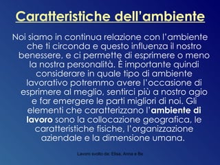 Caratteristiche dell’ambiente Noi siamo in continua relazione con l’ambiente che ti circonda e questo influenza il nostro benessere, e ci permette di esprimere o meno la nostra personalità. È importante quindi considerare in quale tipo di ambiente lavorativo potremmo avere l’occasione di esprimere al meglio, sentirci più a nostro agio e far emergere le parti migliori di noi. Gli elementi che caratterizzano l’ ambiente di lavoro  sono la collocazione geografica, le caratteristiche fisiche, l’organizzazione aziendale e la dimensione umana.  