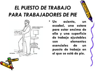 EL PUESTO DE TRABAJO PARA TRABAJADORES DE PIE   Un asiento, un escabel, una estera para estar encima de ella y una superficie de trabajo ajustables son elementos esenciales de un puesto de trabajo en el que se está de pie. 