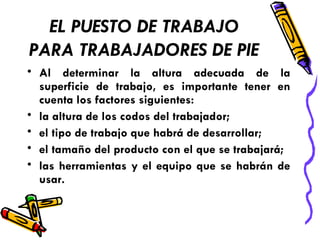 EL PUESTO DE TRABAJO PARA TRABAJADORES DE PIE Al determinar la altura adecuada de la superficie de trabajo, es importante tener en cuenta los factores siguientes: la altura de los codos del trabajador;  el tipo de trabajo que habrá de desarrollar;  el tamaño del producto con el que se trabajará;  las herramientas y el equipo que se habrán de usar.  