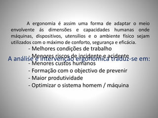 A ergonomia é assim uma forma de adaptar o meio
envolvente ás dimensões e capacidades humanas onde
máquinas, dispositivos, utensílios e o ambiente físico sejam
utilizados com o máximo de conforto, segurança e eficácia.
A análise e intervenção ergonómica traduz-se em:
- Melhores condições de trabalho
- Menores riscos de incidente e acidente
- Menores custos humanos
- Formação com o objectivo de prevenir
- Maior produtividade
- Optimizar o sistema homem / máquina
 