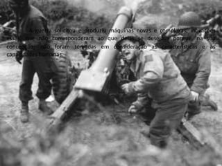 A guerra solicitou e produziu máquinas novas e complexas, inovações
essas, que não corresponderam ao que delas se desejava porque, na sua
concepção, não foram tomadas em consideração as características e as
capacidades humanas.
 