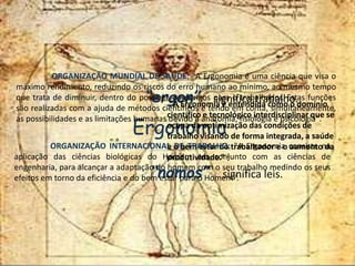 Ergonomia
“ergon” significa trabalho.
“nomos” significa leis.
"A Ergonomia é entendida como o domínio
científico e tecnológico interdisciplinar que se
ocupa da optimização das condições de
trabalho visando de forma integrada, a saúde
e o bem estar do trabalhador e o aumento da
produtividade.” 1
ORGANIZAÇÃO MUNDIAL DE SAÚDE: "A Ergonomia é uma ciência que visa o
máximo rendimento, reduzindo os riscos do erro humano ao mínimo, ao mesmo tempo
que trata de diminuir, dentro do possível, os perigos para o trabalhador. Estas funções
são realizadas com a ajuda de métodos científicos e tendo em conta, simultaneamente,
as possibilidades e as limitações humanas devido à anatomia, fisiologia e psicologia".
ORGANIZAÇÃO INTERNACIONAL DE TRABALHO: "A Ergonomia consiste na
aplicação das ciências biológicas do Homem em conjunto com as ciências de
engenharia, para alcançar a adaptação do homem com o seu trabalho medindo os seus
efeitos em torno da eficiência e do bem estar para o Homem".
 