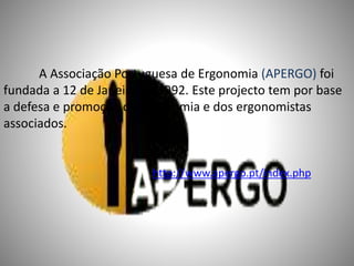 A Associação Portuguesa de Ergonomia (APERGO) foi
fundada a 12 de Janeiro de 1992. Este projecto tem por base
a defesa e promoção da Ergonomia e dos ergonomistas
associados.
http://www.apergo.pt/index.php
 