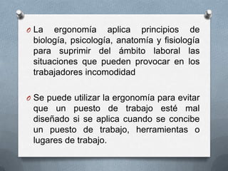 La ergonomía aplica principios de biología, psicología, anatomía y fisiología para suprimir del ámbito laboral las situaciones que pueden provocar en los trabajadores incomodidadSe puede utilizar la ergonomía para evitar que un puesto de trabajo esté mal diseñado si se aplica cuando se concibe un puesto de trabajo, herramientas o lugares de trabajo.