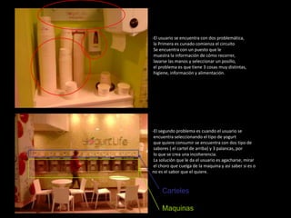 -El usuario se encuentra con dos problemática,
 la Primera es cunado comienza el circuito
 Se encuentra con un puesto que le
 muestra la información de cómo recorrer,
 lavarse las manos y seleccionar un posillo,
 el problema es que tiene 3 cosas muy distintas,
 higiene, información y alimentación.




-El segundo problema es cuando el usuario se
 encuentra seleccionando el tipo de yogurt
 que quiere consumir se encuentra con dos tipo de
 sabores ( el cartel de arriba) y 3 palancas, por
 lo que se crea una incoherencia.
 La solución que le da el usuario es agacharse, mirar
 el choro que cuelga de la maquina y así saber si es o
no es el sabor que el quiere.



     Carteles

     Maquinas
 