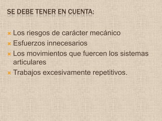 Se debe tener en cuenta:Los riesgos de carácter mecánicoEsfuerzos innecesarios Los movimientos que fuercen los sistemas articulares Trabajos excesivamente repetitivos.