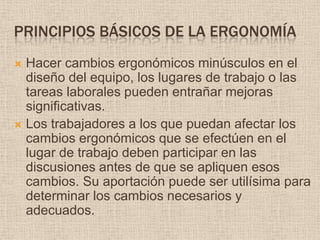 Principios básicos de la ergonomíaHacer cambios ergonómicos minúsculos en el diseño del equipo, los lugares de trabajo o las tareas laborales pueden entrañar mejoras significativas.Los trabajadores a los que puedan afectar los cambios ergonómicos que se efectúen en el lugar de trabajo deben participar en las discusiones antes de que se apliquen esos cambios. Su aportación puede ser utilísima para determinar los cambios necesarios y adecuados.
