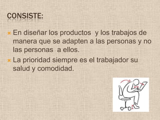 Consiste:En diseñar los productos  y los trabajos de manera que se adapten a las personas y no las personas  a ellos.La prioridad siempre es el trabajador su salud y comodidad.
