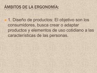 Ámbitos de la ergonomía:1. Diseño de productos: El objetivo son los consumidores, busca crear o adaptar  productos y elementos de uso cotidiano a las características de las personas.