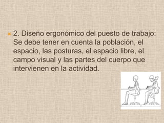 2. Diseño ergonómico del puesto de trabajo: Se debe tener en cuenta la población, el espacio, las posturas, el espacio libre, el campo visual y las partes del cuerpo que intervienen en la actividad.