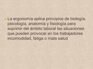 La ergonomía aplica principios de biología, psicología, anatomía y fisiología para suprimir del ámbito laboral las situaciones que pueden provocar en los trabajadores incomodidad, fatiga o mala salud