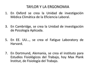 TAYLOR Y LA ERGONOMIA En Oxford se crea la Unidad de investigación Médica Climática de la Eficiencia Laboral.  En Cambridge, se crea la Unidad de investigación de Psicología Aplicada.  En EE. UU..., se crea el Fatigue Laboratory de Harvard.  En Dortmund, Alemania, se crea el instituto para Estudios Fisiológicos del Trabajo, hoy Max Plank lnstitut, de Fisiología del Trabajo.  