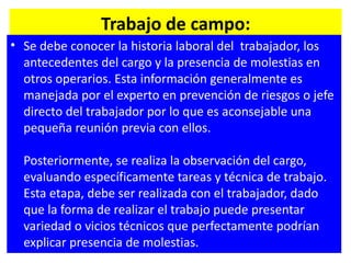 Trabajo de campo: Se debe conocer la historia laboral del  trabajador, los antecedentes del cargo y la presencia de molestias en otros operarios. Esta información generalmente es manejada por el experto en prevención de riesgos o jefe directo del trabajador por lo que es aconsejable una pequeña reunión previa con ellos.          Posteriormente, se realiza la observación del cargo, evaluando específicamente tareas y técnica de trabajo. Esta etapa, debe ser realizada con el trabajador, dado que la forma de realizar el trabajo puede presentar variedad o vicios técnicos que perfectamente podrían explicar presencia de molestias.      