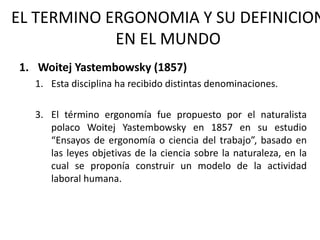 EL TERMINO ERGONOMIA Y SU DEFINICION EN EL MUNDO Woitej Yastembowsky (1857) Esta disciplina ha recibido distintas denominaciones. El término ergonomía fue propuesto por el naturalista polaco Woitej Yastembowsky en 1857 en su estudio “Ensayos de ergonomía o ciencia del trabajo”, basado en las leyes objetivas de la ciencia sobre la naturaleza, en la cual se proponía construir un modelo de la actividad laboral humana.  