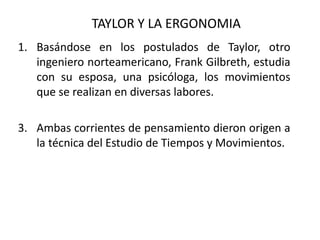 TAYLOR Y LA ERGONOMIA Basándose en los postulados de Taylor, otro ingeniero norteamericano, Frank Gilbreth, estudia con su esposa, una psicóloga, los movimientos que se realizan en diversas labores. Ambas corrientes de pensamiento dieron origen a la técnica del Estudio de Tiempos y Movimientos.  
