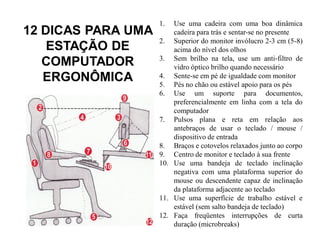 1.  Use uma cadeira com uma boa dinâmica
12 DICAS PARA UMA       cadeira para trás e sentar-se no presente
                    2. Superior do monitor invólucro 2-3 cm (5-8)
    ESTAÇÃO DE          acima do nível dos olhos
                    3. Sem brilho na tela, use um anti-filtro de
   COMPUTADOR           vidro óptico brilho quando necessário
   ERGONÔMICA       4. Sente-se em pé de igualdade com monitor
                    5. Pés no chão ou estável apoio para os pés
                    6. Use um suporte para documentos,
                        preferencialmente em linha com a tela do
                        computador
                    7. Pulsos plana e reta em relação aos
                        antebraços de usar o teclado / mouse /
                        dispositivo de entrada
                    8. Braços e cotovelos relaxados junto ao corpo
                    9. Centro de monitor e teclado à sua frente
                    10. Use uma bandeja de teclado inclinação
                        negativa com uma plataforma superior do
                        mouse ou descendente capaz de inclinação
                        da plataforma adjacente ao teclado
                    11. Use uma superfície de trabalho estável e
                        estável (sem salto bandeja de teclado)
                    12. Faça freqüentes interrupções de curta
                        duração (microbreaks)
 