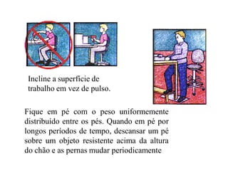 Incline a superfície de
 trabalho em vez de pulso.

Fique em pé com o peso uniformemente
distribuído entre os pés. Quando em pé por
longos períodos de tempo, descansar um pé
sobre um objeto resistente acima da altura
do chão e as pernas mudar periodicamente
 