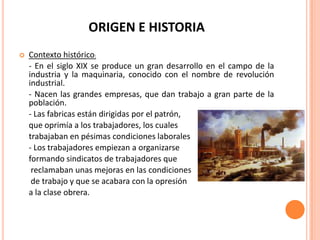 ORIGEN E HISTORIA
   Contexto histórico:
    - En el siglo XIX se produce un gran desarrollo en el campo de la
    industria y la maquinaria, conocido con el nombre de revolución
    industrial.
    - Nacen las grandes empresas, que dan trabajo a gran parte de la
    población.
    - Las fabricas están dirigidas por el patrón,
    que oprimía a los trabajadores, los cuales
    trabajaban en pésimas condiciones laborales
    - Los trabajadores empiezan a organizarse
    formando sindicatos de trabajadores que
     reclamaban unas mejoras en las condiciones
     de trabajo y que se acabara con la opresión
    a la clase obrera.
 