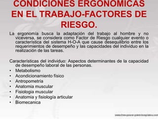 CONDICIONES ERGONOMICAS
EN EL TRABAJO-FACTORES DE
          RIESGO.
La ergonomía busca la adaptación del trabajo al hombre y no
  viceversa, se considera como Factor de Riesgo cualquier evento o
  característica del sistema H-O-A que cause desequilibrio entre los
  requerimientos de desempeño y las capacidades del individuo en la
  realización de las tareas.

Características del individuo: Aspectos determinantes de la capacidad
  de desempeño laboral de las personas.
• Metabolismo
• Acondicionamiento físico
• Antropometría
• Anatomia muscular
• Fisiologia muscular
• Anatomia y fisiología articular
• Biomecanica
 