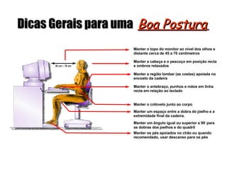 Dicas Gerais para uma Boa Postura 45 cm ~ 70 cm Manter o topo do monitor ao nível dos olhos e distante cerca de 45 a 70 centímetros Manter a cabeça e o pescoço em posição recta e ombros relaxados Manter a região lombar (as costas) apoiada no encosto da cadeira Manter o antebraço, punhos e mãos em linha recta em relação ao teclado Manter o cotovelo junto ao corpo Manter um espaço entre a dobra do joelho e a extremidade final da cadeira. Manter um ângulo igual ou superior a 90 ◦ para as dobras dos joelhos e do quadril Manter os pés apoiados no chão ou quando recomendado, usar descanso para os pés