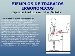 EJEMPLOS DE TRABAJOS
                   ERGONOMICOS
               La postura Ideal para escribir en Teclados

Teclado sobre la superficie del escritorio
Es bastante común, en muchos puestos de trabajo, el
escribir con el teclado ubicado sobre el escritorio.
En esta posición es muy difícil mantener la muñeca en una
posición neutra (natural), debido a que los antebrazos
comienzan a pesar a medida que el trabajo avanza, con lo
que "traccionan" hacia abajo las muñecas, poniéndolas en
una peligrosa posición de hiperextensión.
Mas aún, muchos usuarios trabajan con los codos en
flexión, lo que puede llegar a producir una compresión de
los nervios mediano y cubital en el codo, y -además-
restringir la circulación sanguínea hacia las manos.
Trabajar con los antebrazos levantados aumenta la carga
muscular en las extremidades superiores, hombros y cuello,
y llevará inevitablemente una notoria fatiga muscular si se
persisite en trabajar en esta posición mas de 3 a 4 horas
 