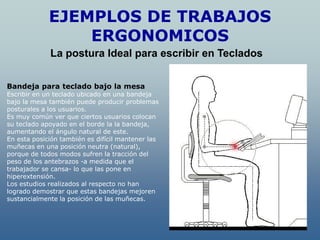 EJEMPLOS DE TRABAJOS
                 ERGONOMICOS
             La postura Ideal para escribir en Teclados


Bandeja para teclado bajo la mesa
Escribir en un teclado ubicado en una bandeja
bajo la mesa también puede producir problemas
posturales a los usuarios.
Es muy común ver que ciertos usuarios colocan
su teclado apoyado en el borde la la bandeja,
aumentando el ángulo natural de este.
En esta posición también es difícil mantener las
muñecas en una posición neutra (natural),
porque de todos modos sufren la tracción del
peso de los antebrazos -a medida que el
trabajador se cansa- lo que las pone en
hiperextensión.
Los estudios realizados al respecto no han
logrado demostrar que estas bandejas mejoren
sustancialmente la posición de las muñecas.
 