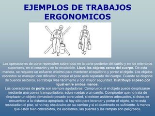 EJEMPLOS DE TRABAJOS
                  ERGONOMICOS




Las operaciones de porte repercuten sobre todo en la parte posterior del cuello y en los miembros
    superiores, en el corazón y en la circulación. Lleve los objetos cerca del cuerpo. De esta
manera, se requiere un esfuerzo mínimo para mantener el equilibrio y portar el objeto. Los objetos
redondos se manejan con dificultad, porque el peso está separado del cuerpo. Cuando se dispone
  de buenos asideros, se trabaja más fácilmente y con mayor seguridad. Distribuya el peso por
                                     igual entre ambas manos.
  Las operaciones de porte son siempre agotadoras. Compruebe si el objeto puede desplazarse
    mediante una correa transportadora, sobre ruedas o un carrito. Compruebe que no trata de
   desplazar un objeto demasiado pesado para usted, si existen asideros adecuados, si éstos se
     encuentran a la distancia apropiada, si hay sitio para levantar y portar el objeto, si no está
  resbaladizo el piso, si no hay obstáculos en su camino y si el alumbrado es suficiente. A menos
        que estén bien concebidos, los escalones, las puertas y las rampas son peligrosos.
 