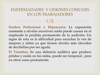 ENFERMADADES Y LESIONES COMUNES
       EN LOS TRABAJADORES
                         
Sordera Profesional o Hipoacusia: La exposición
constante a niveles excesivos ruido puede causar en el
empleado la perdida permanente de la audición. Un
signo de esta es la dificultad para escuchar la voz de
mujeres y niños ya que tienen niveles más elevados
de decibelios por ser aguda.
El Tinntitus: Es una dolencia auditiva que produce
pitidos y ruido en los oídos, puede ser temporal , pero
en otros casos permanente.
 