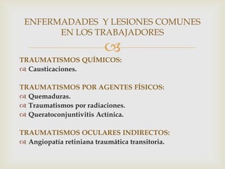 ENFERMADADES Y LESIONES COMUNES
       EN LOS TRABAJADORES
                         
TRAUMATISMOS QUÍMICOS:
 Causticaciones.

TRAUMATISMOS POR AGENTES FÍSICOS:
 Quemaduras.
 Traumatismos por radiaciones.
 Queratoconjuntivitis Actínica.

TRAUMATISMOS OCULARES INDIRECTOS:
 Angiopatía retiniana traumática transitoria.
 