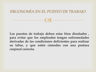 ERGONOMÍA EN EL PUESTO DE TRABAJO

                       
Los puestos de trabajo deben estar bien diseñados ,
para evitar que los empleados tengan enfermedades
derivadas de las condiciones deficientes para realizar
su labor, y que estén cómodos con una postura
corporal correcta.
 
