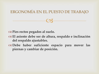 ERGONOMÍA EN EL PUESTO DE TRABAJO

                         
 Pies rectos pegados al suelo.
 El asiente debe ser de altura, respaldo e inclinación
  del respaldo ajustables.
 Debe haber suficiente espacio para mover las
  piernas y cambiar de posición.
 