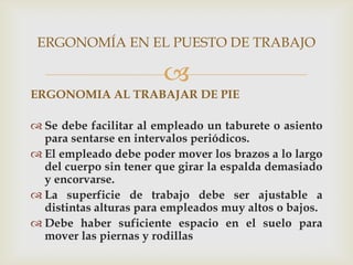ERGONOMÍA EN EL PUESTO DE TRABAJO

                        
ERGONOMIA AL TRABAJAR DE PIE

 Se debe facilitar al empleado un taburete o asiento
  para sentarse en intervalos periódicos.
 El empleado debe poder mover los brazos a lo largo
  del cuerpo sin tener que girar la espalda demasiado
  y encorvarse.
 La superficie de trabajo debe ser ajustable a
  distintas alturas para empleados muy altos o bajos.
 Debe haber suficiente espacio en el suelo para
  mover las piernas y rodillas
 