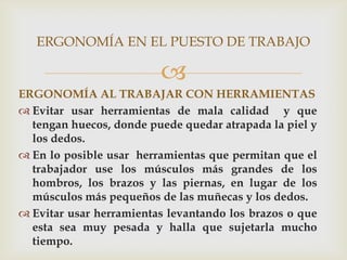 ERGONOMÍA EN EL PUESTO DE TRABAJO

                         
ERGONOMÍA AL TRABAJAR CON HERRAMIENTAS
 Evitar usar herramientas de mala calidad y que
  tengan huecos, donde puede quedar atrapada la piel y
  los dedos.
 En lo posible usar herramientas que permitan que el
  trabajador use los músculos más grandes de los
  hombros, los brazos y las piernas, en lugar de los
  músculos más pequeños de las muñecas y los dedos.
 Evitar usar herramientas levantando los brazos o que
  esta sea muy pesada y halla que sujetarla mucho
  tiempo.
 