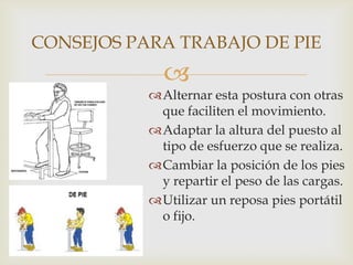CONSEJOS PARA TRABAJO DE PIE
             
           Alternar esta postura con otras
            que faciliten el movimiento.
           Adaptar la altura del puesto al
            tipo de esfuerzo que se realiza.
           Cambiar la posición de los pies
            y repartir el peso de las cargas.
           Utilizar un reposa pies portátil
            o fijo.
 