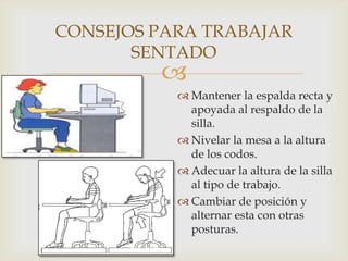 CONSEJOS PARA TRABAJAR
       SENTADO
         
            Mantener la espalda recta y
             apoyada al respaldo de la
             silla.
            Nivelar la mesa a la altura
             de los codos.
            Adecuar la altura de la silla
             al tipo de trabajo.
            Cambiar de posición y
             alternar esta con otras
             posturas.
 