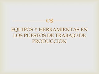 
EQUIPOS Y HERRAMIENTAS EN
 LOS PUESTOS DE TRABAJO DE
       PRODUCCIÓN
 
